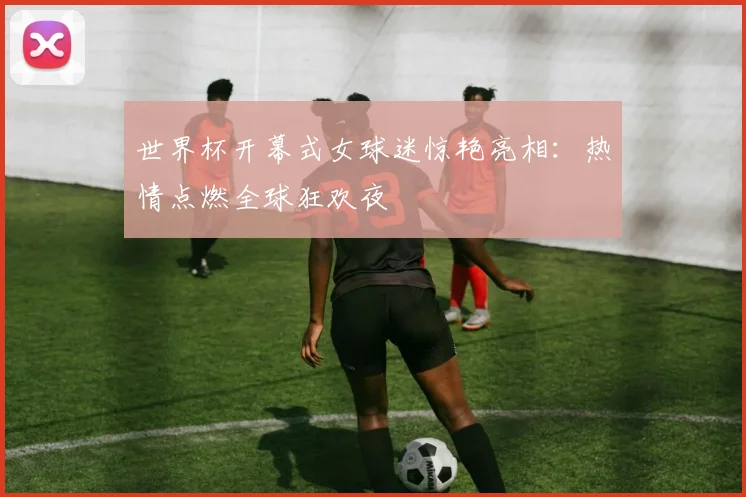 世界杯开幕式女球迷惊艳亮相：热情点燃全球狂欢夜