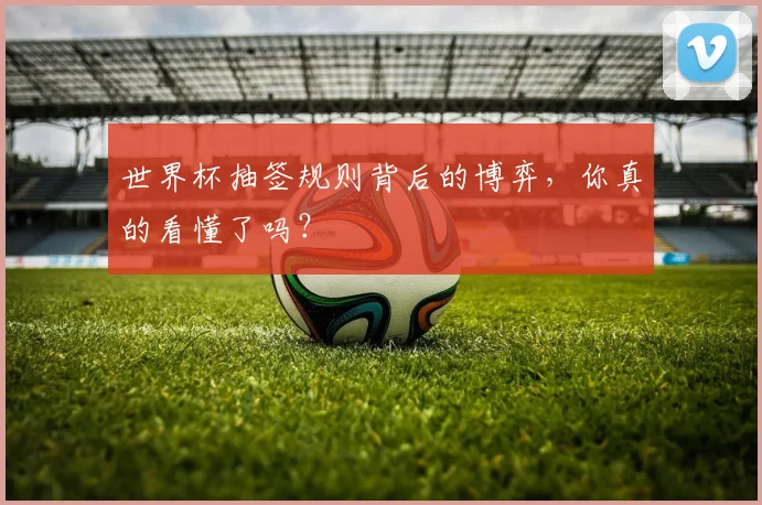 世界杯抽签规则背后的博弈，你真的看懂了吗？