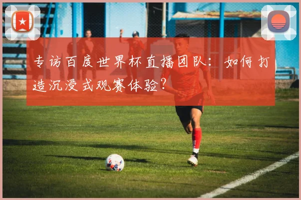 专访百度世界杯直播团队：如何打造沉浸式观赛体验？