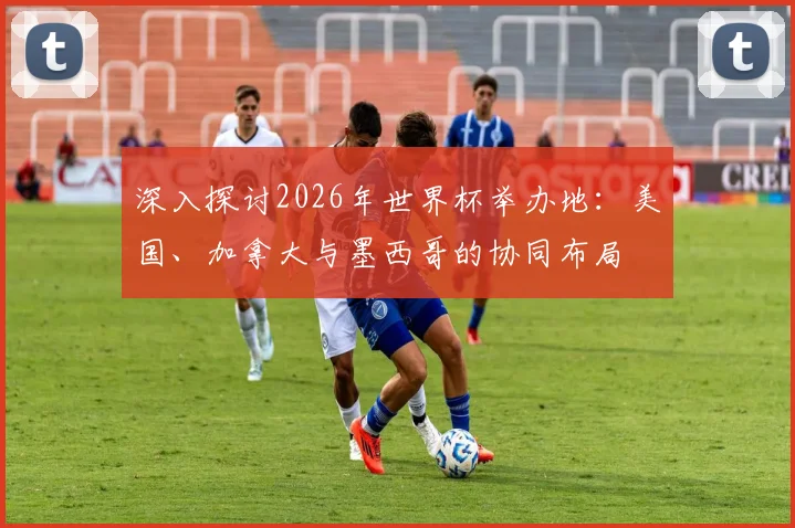 深入探讨2026年世界杯举办地:美国、加拿大与墨西哥的协同布局