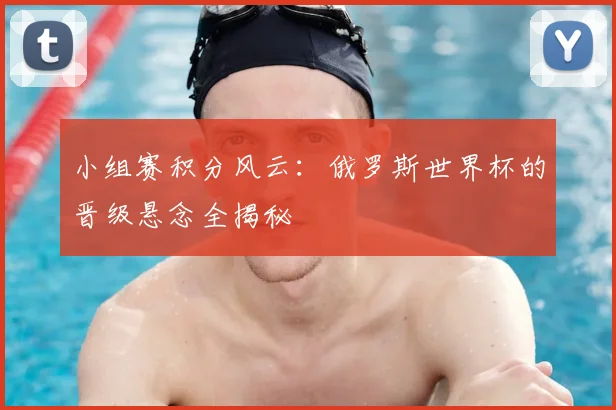 小组赛积分风云：俄罗斯世界杯的晋级悬念全揭秘