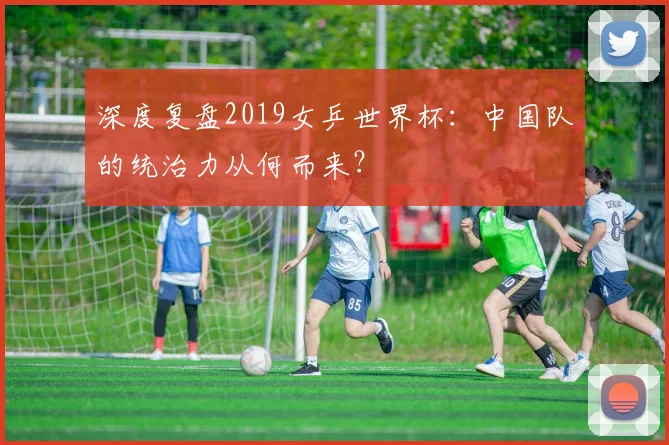 深度复盘2019女乒世界杯：中国队的统治力从何而来？