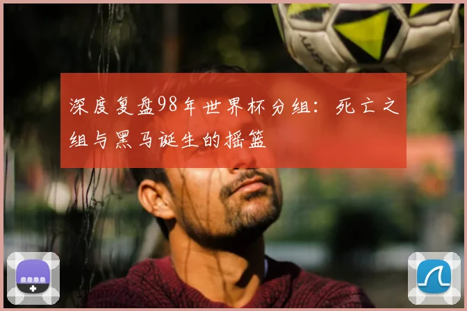 深度复盘98年世界杯分组：死亡之组与黑马诞生的摇篮