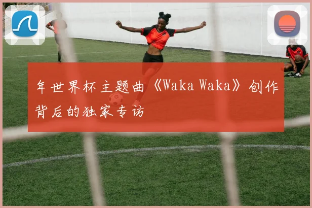 年世界杯主题曲《Waka Waka》创作背后的独家专访