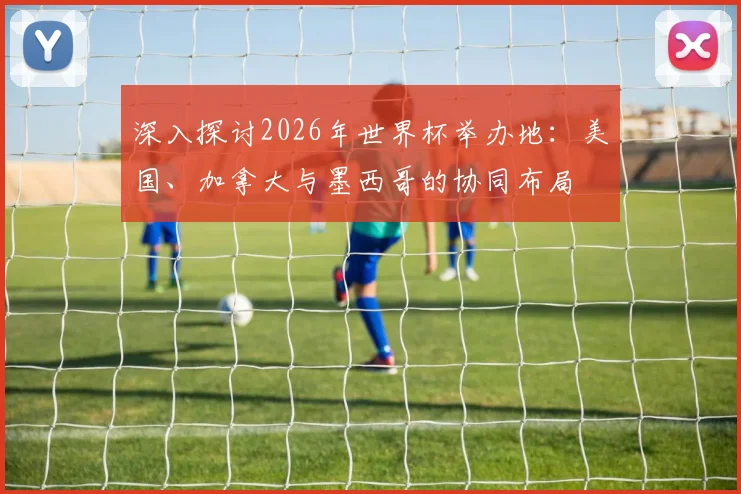 深入探讨2026年世界杯举办地：美国、加拿大与墨西哥的协同布局