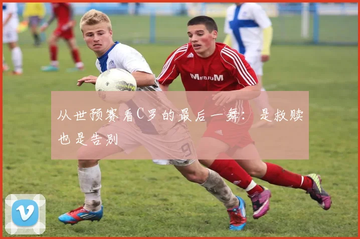 从世预赛看C罗的最后一舞：是救赎也是告别