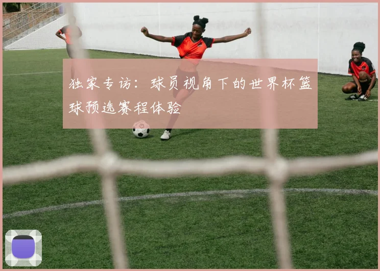独家专访：球员视角下的世界杯篮球预选赛程体验
