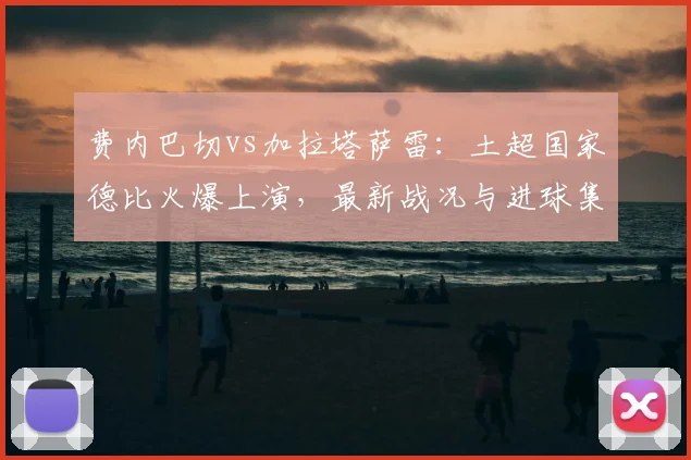 费内巴切vs加拉塔萨雷：土超国家德比火爆上演，最新战况与进球集锦