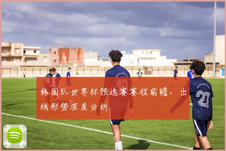 韩国队世界杯预选赛赛程前瞻,出线形势深度分析