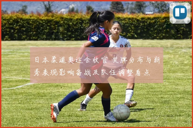 日本柔道奥运会收官 奖牌分布与新秀表现影响备战及队伍调整看点